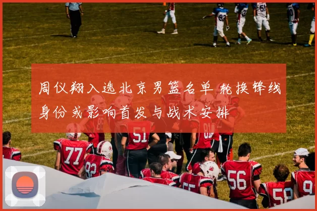 周仪翔入选北京男篮名单 轮换锋线身份或影响首发与战术安排