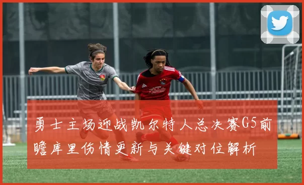 勇士主场迎战凯尔特人总决赛G5前瞻库里伤情更新与关键对位解析