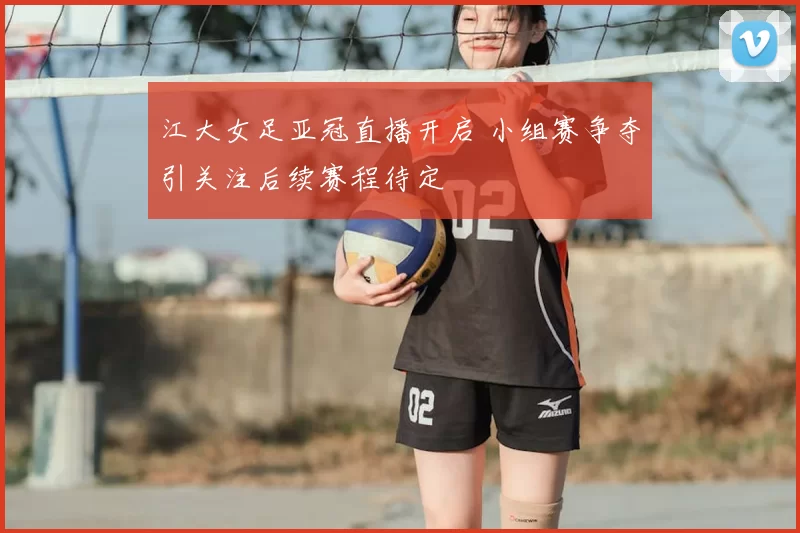 江大女足亚冠直播开启 小组赛争夺引关注后续赛程待定