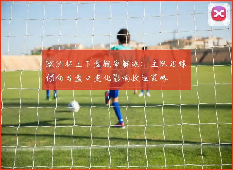 欧洲杯上下盘概率解读：主队进球倾向与盘口变化影响投注策略
