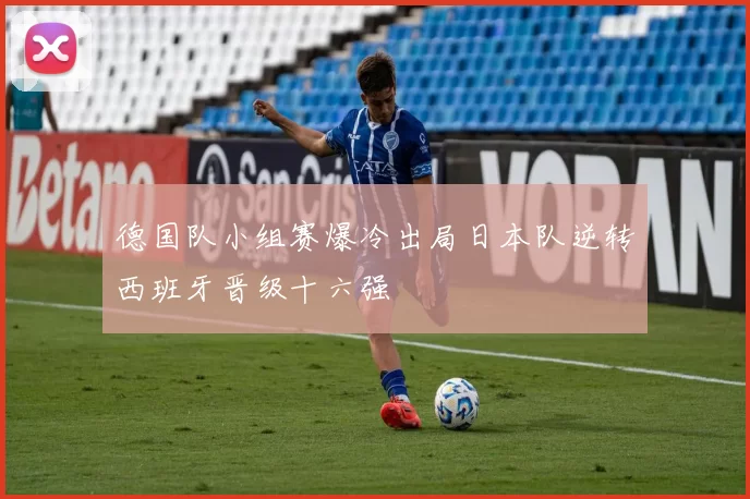 德国队小组赛爆冷出局日本队逆转西班牙晋级十六强