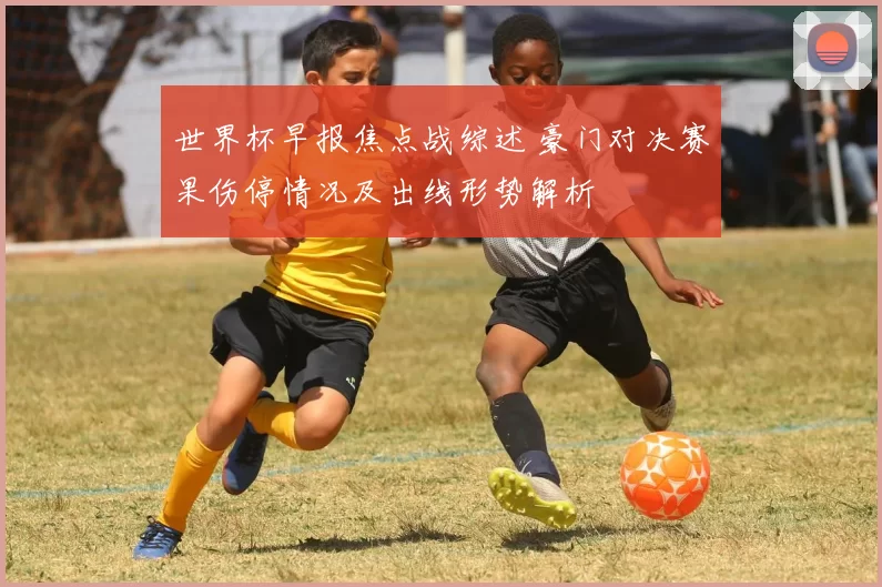 世界杯早报焦点战综述 豪门对决赛果伤停情况及出线形势解析