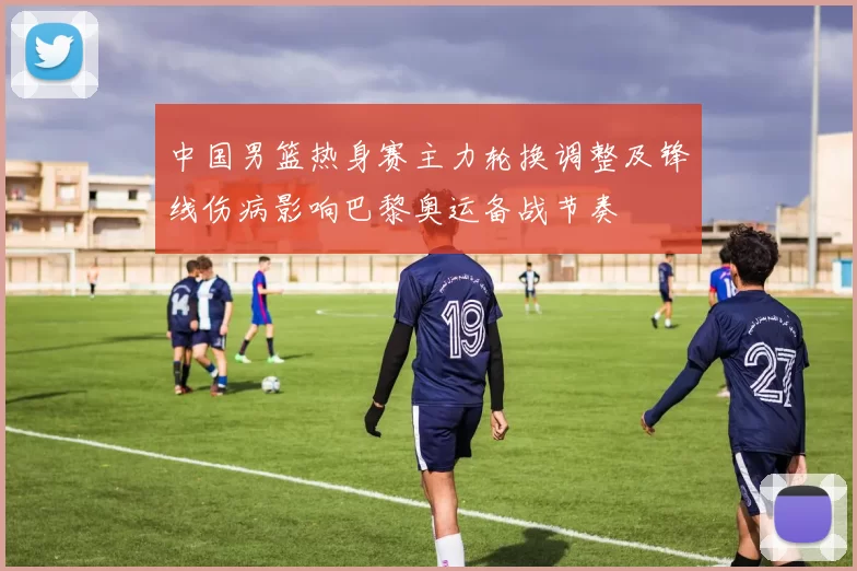 中国男篮热身赛主力轮换调整及锋线伤病影响巴黎奥运备战节奏