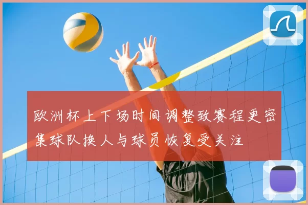 欧洲杯上下场时间调整致赛程更密集球队换人与球员恢复受关注