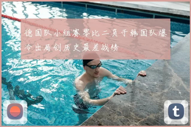 德国队小组赛零比二负于韩国队爆冷出局创历史最差战绩