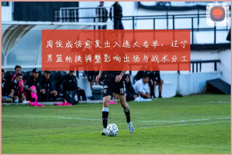 周俊成伤愈复出入选大名单，辽宁男篮轮换调整影响出场与战术分工