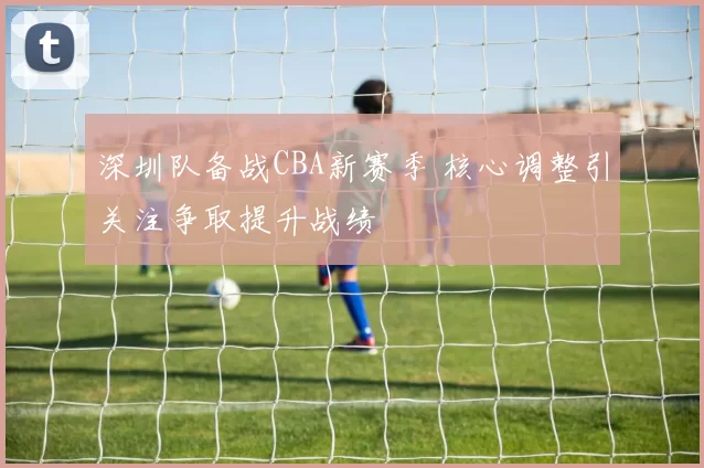 深圳队备战CBA新赛季 核心调整引关注争取提升战绩