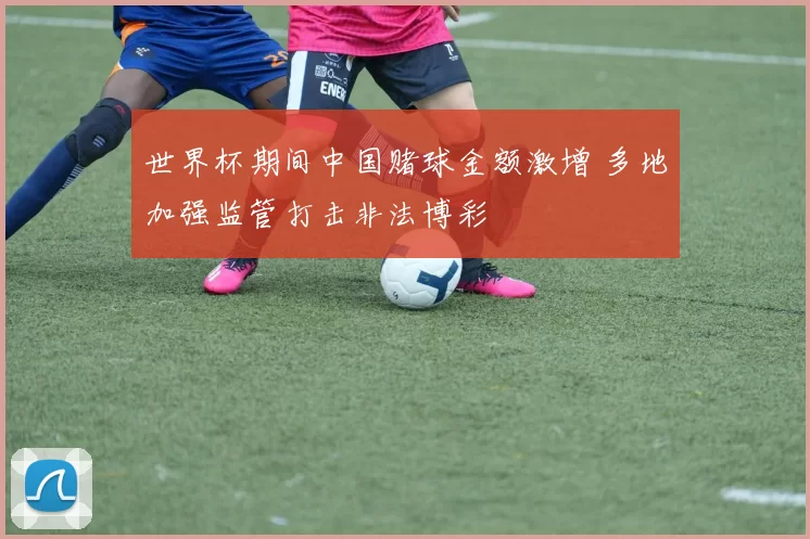 世界杯期间中国赌球金额激增 多地加强监管打击非法博彩