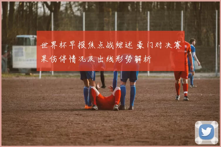 世界杯早报焦点战综述 豪门对决赛果伤停情况及出线形势解析
