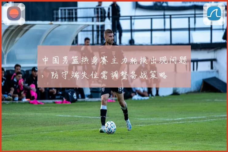 中国男篮热身赛主力轮换出现问题，防守端失位需调整备战策略