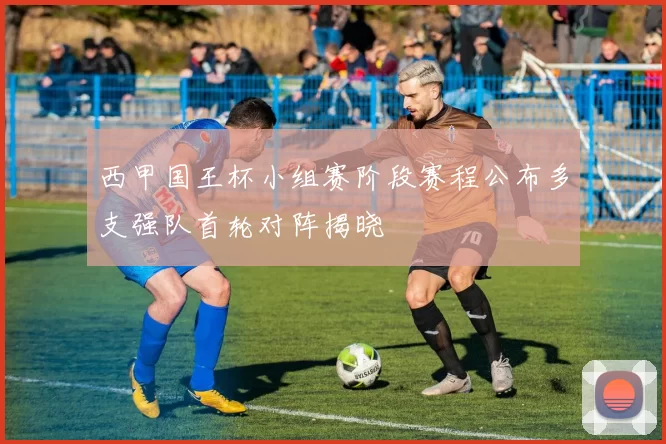 西甲国王杯小组赛阶段赛程公布多支强队首轮对阵揭晓