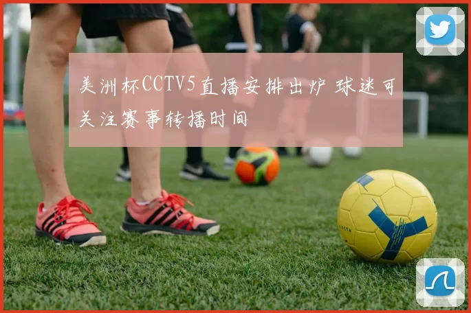 美洲杯CCTV5直播安排出炉 球迷可关注赛事转播时间