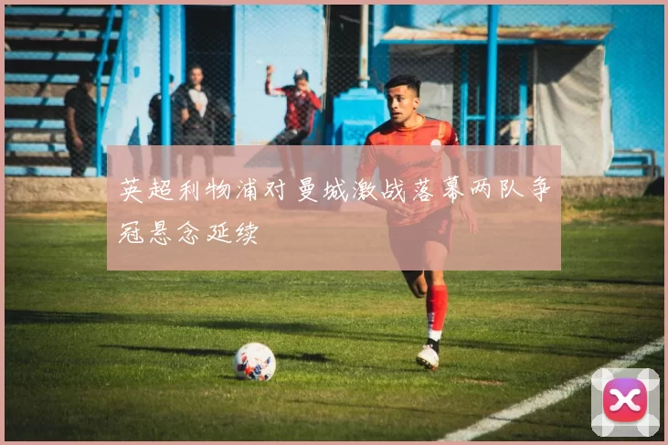 英超利物浦对曼城激战落幕两队争冠悬念延续