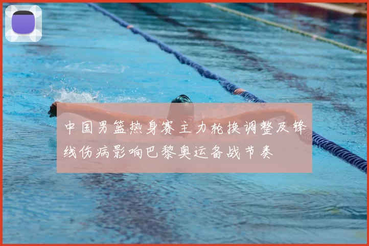 中国男篮热身赛主力轮换调整及锋线伤病影响巴黎奥运备战节奏