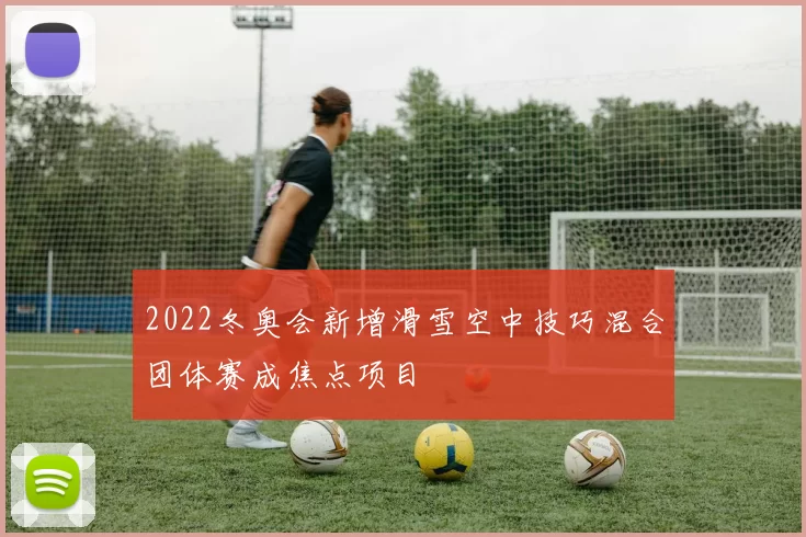 2022冬奥会新增滑雪空中技巧混合团体赛成焦点项目