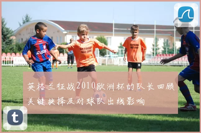 英格兰征战2010欧洲杯的队长回顾关键抉择及对球队出线影响
