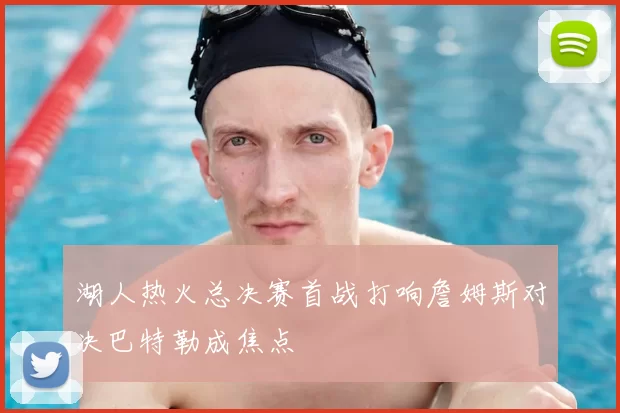 湖人热火总决赛首战打响詹姆斯对决巴特勒成焦点