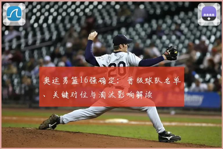 奥运男篮16强确定：晋级球队名单、关键对位与淘汰影响解读