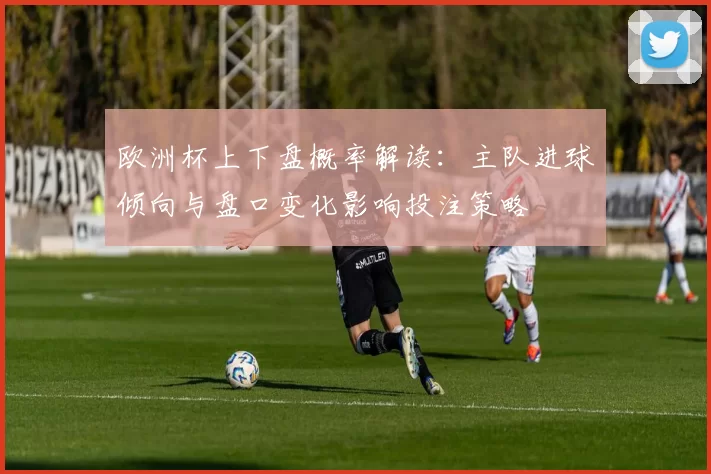 欧洲杯上下盘概率解读：主队进球倾向与盘口变化影响投注策略
