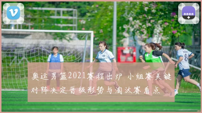 奥运男篮2021赛程出炉 小组赛关键对阵决定晋级形势与淘汰赛看点