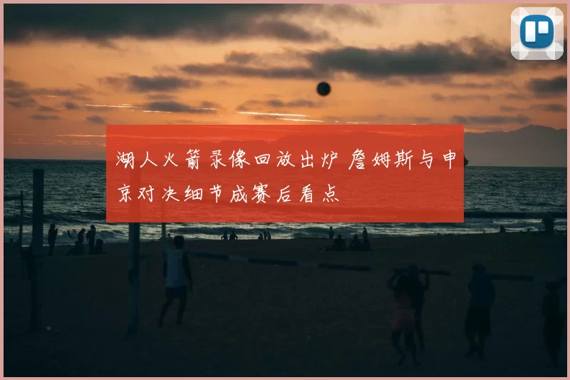 湖人火箭录像回放出炉 詹姆斯与申京对决细节成赛后看点