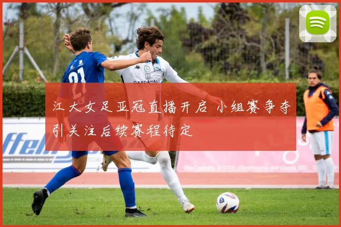 江大女足亚冠直播开启 小组赛争夺引关注后续赛程待定