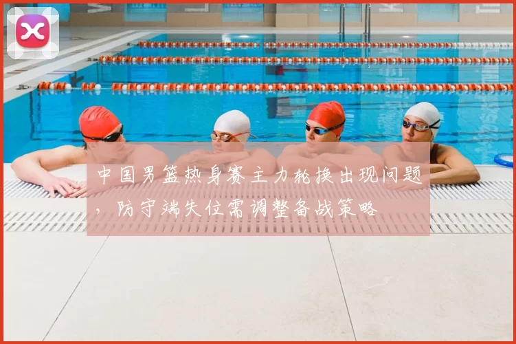 中国男篮热身赛主力轮换出现问题，防守端失位需调整备战策略